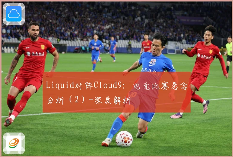 Liquid对阵Cloud9：电竞比赛悬念分析（2）-深度解析