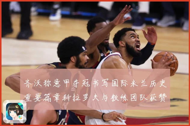 齐沃称意甲夺冠书写国际米兰历史重要篇章科拉罗夫与教练团队获赞成长观察-深度解析