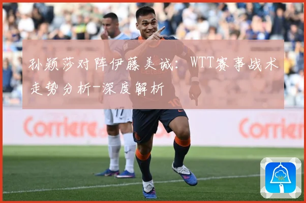 孙颖莎对阵伊藤美诚：WTT赛事战术走势分析-深度解析