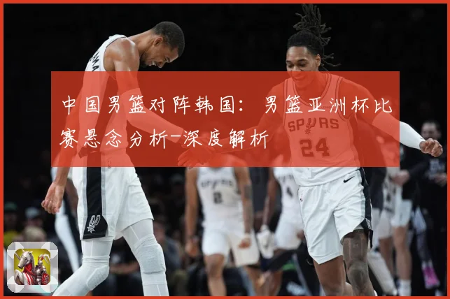 中国男篮对阵韩国：男篮亚洲杯比赛悬念分析-深度解析