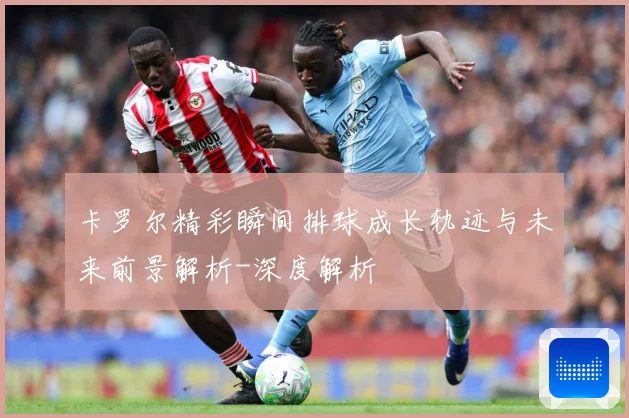 卡罗尔精彩瞬间排球成长轨迹与未来前景解析-深度解析