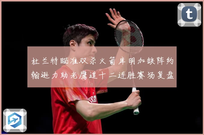 杜兰特瞄准双杀火箭库明加缺阵约翰逊力助老鹰追十二连胜赛场复盘-深度解析