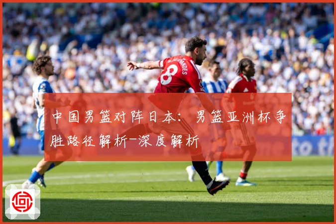 中国男篮对阵日本：男篮亚洲杯争胜路径解析-深度解析