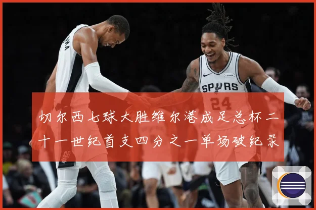 切尔西七球大胜维尔港成足总杯二十一世纪首支四分之一单场破纪录数据研判-深度解析