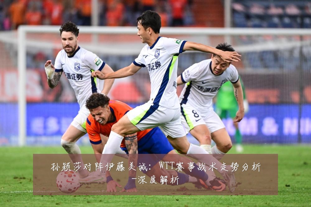 孙颖莎对阵伊藤美诚:WTT赛事战术走势分析-深度解析