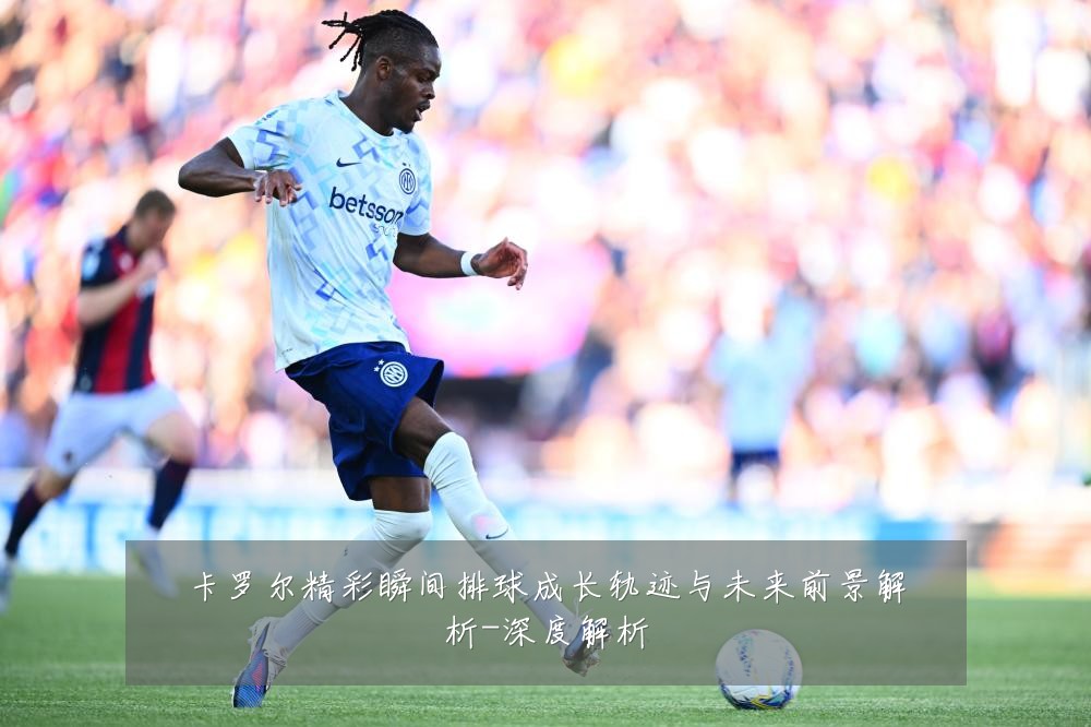 卡罗尔精彩瞬间排球成长轨迹与未来前景解析-深度解析